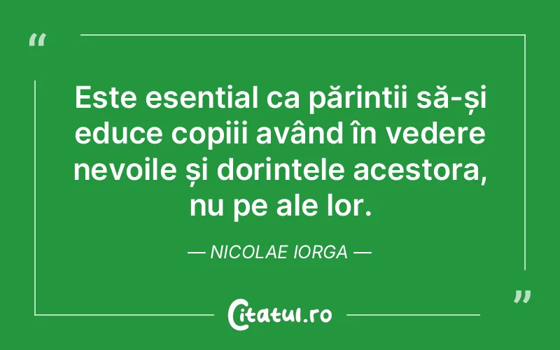 Este esențial ca părinții să-și educe copiii având în vedere nevoile și dorințele acestora, nu pe ale lor. Nicolae Iorga