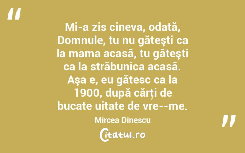 Mi-a zis cineva, odată, Domnule, tu nu găteşti ca la mama acasă, tu găteşti ca la străbunica acasă. Aşa e, eu gătesc ca la 1900, după cărţi de bucate uitate de vre­­me. Mircea Dinescu
