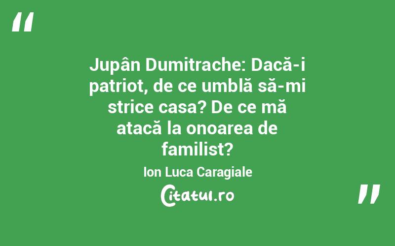 Jupân Dumitrache: Dacă-i patriot, de ce umblă să-mi strice casa? De ce mă atacă la onoarea de familist?	Ion Luca Caragiale
