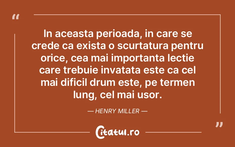 In aceasta perioada, in care se crede ca exista o scurtatura pentru orice, cea mai importanta lectie care trebuie invatata este ca cel mai dificil drum este, pe termen lung, cel mai usor. Henry Miller