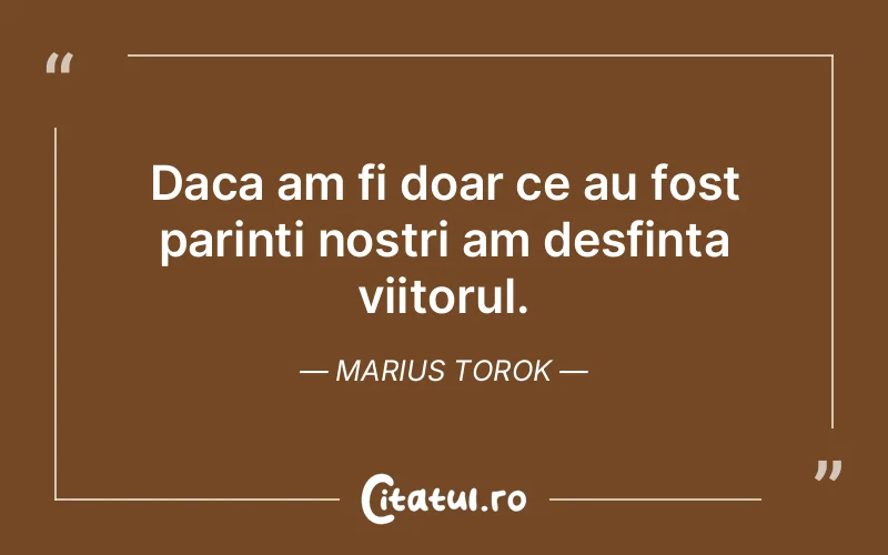 Daca am fi doar ce au fost parinti nostri am desfinta viitorul. Marius Torok