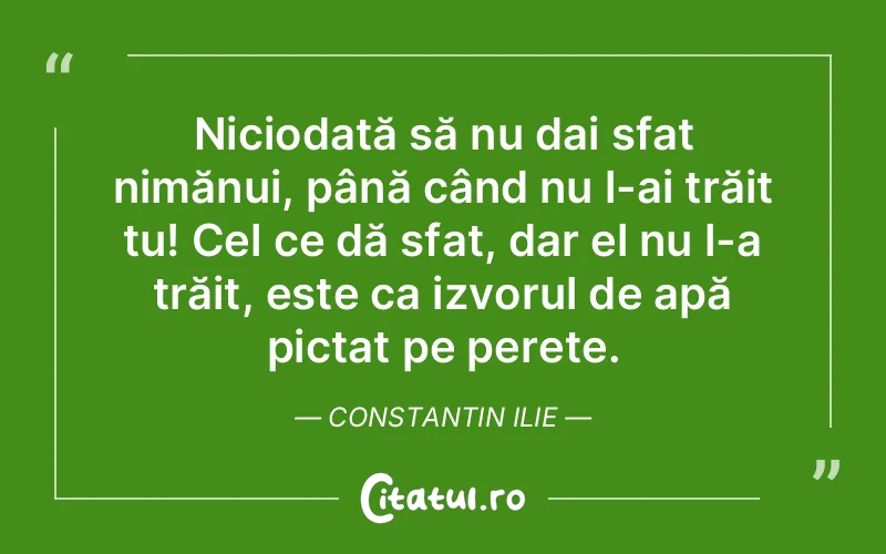 Niciodată să nu dai sfat nimănui, până când nu l-ai trăit tu! Cel ce dă sfat, dar el nu l-a trăit, este ca izvorul de apă pictat pe perete. Constantin Ilie