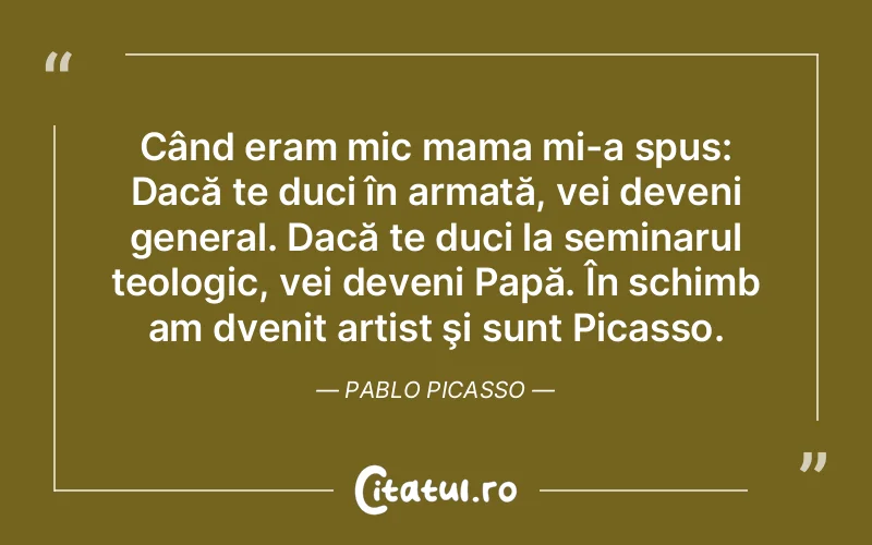 Când eram mic mama mi-a spus: Dacă te duci în armată, vei deveni general. Dacă te duci la seminarul teologic, vei deveni Papă. În schimb am dvenit artist şi sunt Picasso. Pablo Picasso