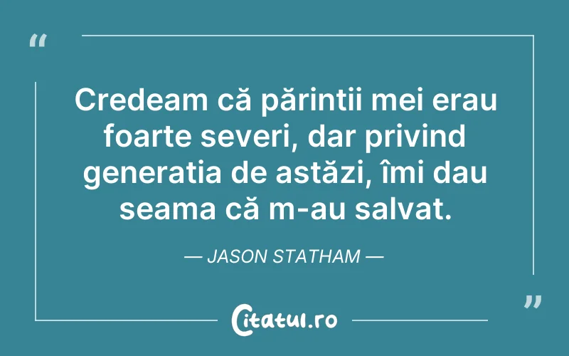 Credeam că părintii mei erau foarte severi, dar privind generatia de astăzi, îmi dau seama că m-au salvat. Jason Statham