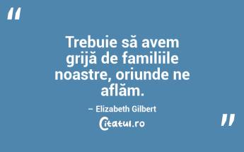 Trebuie să avem grijă de familiile noastre, oriunde ne aflăm. – Elizabeth Gilbert...