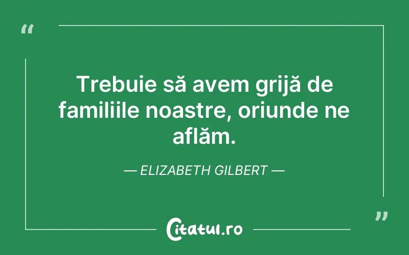 Trebuie să avem grijă de familiile noastre, oriunde ne aflăm. Elizabeth Gilbert