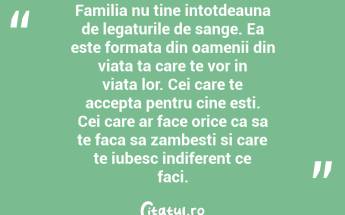 Familia nu tine intotdeauna de legaturile de sange. Ea este formata din oamenii din viata ta care te vor in viata lor. Cei care te accepta pentru cine esti. Cei care ar face orice ca sa te faca sa zambesti si care te iubesc indiferent ce faci. ...