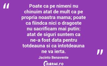 Poate ca pe nimeni nu chinuim atat de mult ca pe propria noastra mama; poate ca fiindca nici o dragoste nu sacrificam mai putin: atat de siguri suntem ca ne-a fost data pentru totdeauna si ca intotdeauna ne va ierta. Jacinto Benavente...