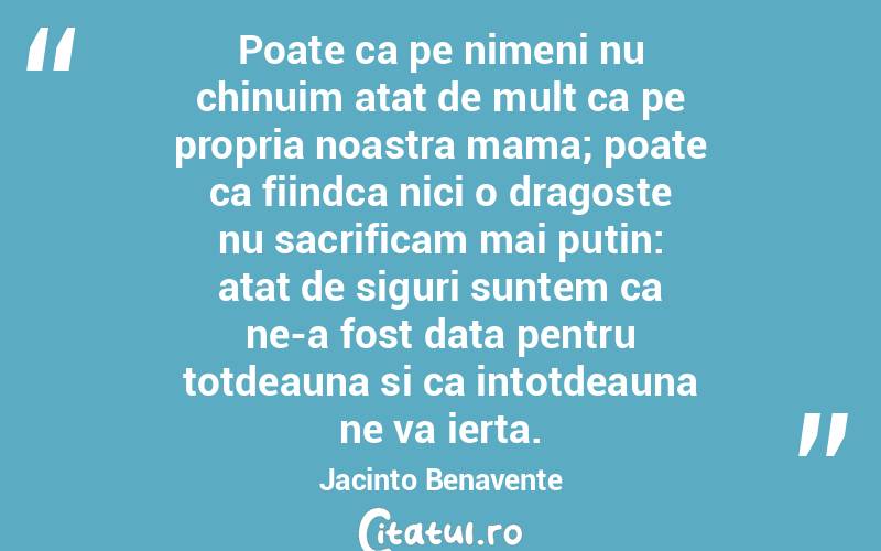 Poate ca pe nimeni nu chinuim atat de mult ca pe propria noastra mama; poate ca fiindca nici o dragoste nu sacrificam mai putin: atat de siguri suntem ca ne-a fost data pentru totdeauna si ca intotdeauna ne va ierta. Jacinto Benavente