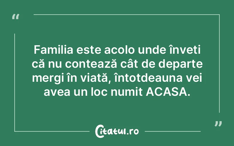 Familia este acolo unde înveți că nu contează cât de departe mergi în viață, întotdeauna vei avea un loc numit ACASA.