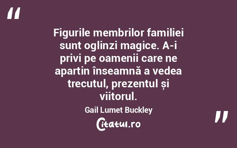 Figurile membrilor familiei sunt oglinzi magice. A-i privi pe oamenii care ne aparțin înseamnă a vedea trecutul, prezentul și viitorul. Gail Lumet Buckley