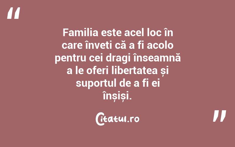 Familia este acel loc în care înveți că a fi acolo pentru cei dragi înseamnă a le oferi libertatea și suportul de a fi ei înșiși. 
