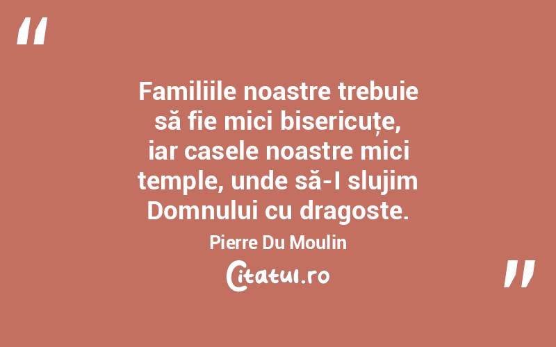 Familiile noastre trebuie să fie mici bisericuţe, iar casele noastre mici temple, unde să-I slujim Domnului cu dragoste. Pierre Du Moulin