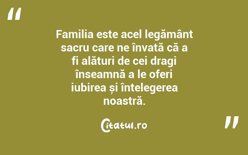 Familia este acel legământ sacru care ne învață că a fi alături de cei dragi înseamnă a le oferi iubirea și înțelegerea noastră. 
