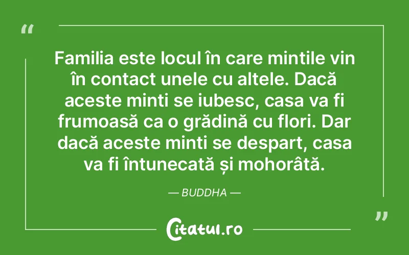 Familia este locul în care mințile vin în contact unele cu altele. Dacă aceste minți se iubesc, casa va fi frumoasă ca o grădină cu flori. Dar dacă aceste minți se despart, casa va fi întunecată și mohorâtă. Buddha
