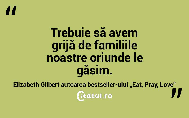 Trebuie să avem grijă de familiile noastre oriunde le găsim. Elizabeth Gilbert autoarea bestseller-ului „Eat, Pray, Love”