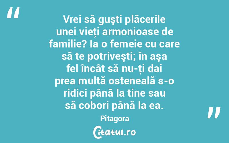  Vrei să guşti plăcerile unei vieţi armonioase de familie? Ia o femeie cu care să te potriveşti; în aşa fel încât să nu-ţi dai prea multă osteneală s-o ridici până la tine sau să cobori până la ea. Pitagora