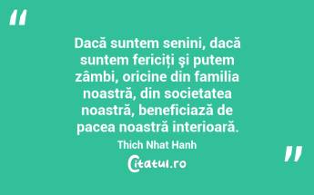 Dacă suntem senini, dacă suntem fericiţi şi putem zâmbi, oricine din familia noastră, din societatea noastră, beneficiază de pacea noastră interioară. Thich Nhat Hanh...