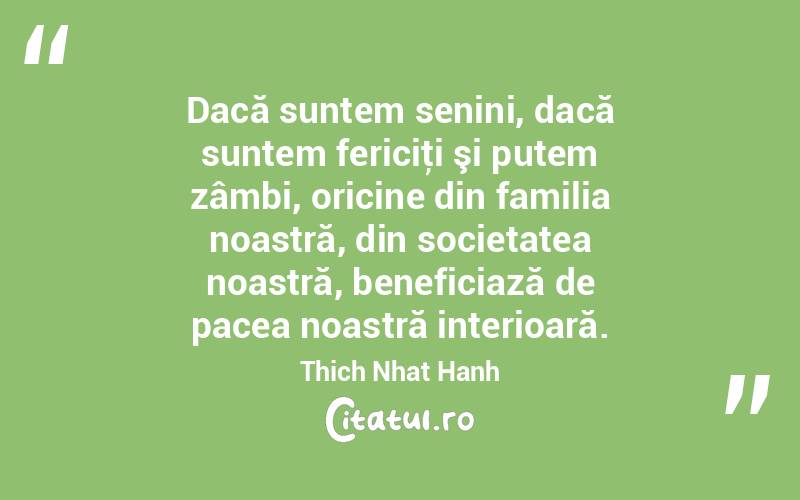 Dacă suntem senini, dacă suntem fericiţi şi putem zâmbi, oricine din familia noastră, din societatea noastră, beneficiază de pacea noastră interioară. Thich Nhat Hanh