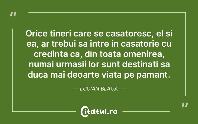 Orice tineri care se casatoresc, el si ea, ar trebui sa intre in casatorie cu credinta ca, din toata omenirea, numai urmasii lor sunt destinati sa duca mai deoarte viata pe pamant. Lucian Blaga