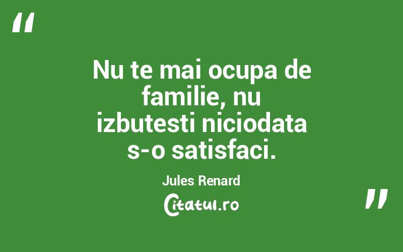 Nu te mai ocupa de familie, nu izbutesti niciodata s-o satisfaci. Jules Renard