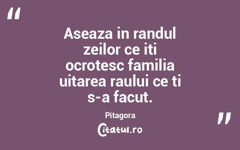 Aseaza in randul zeilor ce iti ocrotesc familia uitarea raului ce ti s-a facut. Pitagora