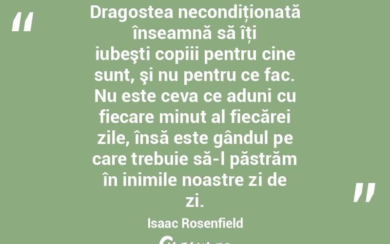 Dragostea necondiţionată înseamnă să îţi iubeşti copiii pentru cine sunt, şi nu pentru ce fac. Nu este ceva ce aduni cu fiecare minut al fiecărei zile, însă este gândul pe care trebuie să-l păstrăm în inimile noastre zi de zi. Isaac Rosenfield