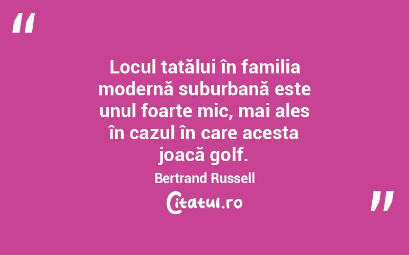  Locul tatălui în familia modernă suburbană este unul foarte mic, mai ales în cazul în care acesta joacă golf. Bertrand Russell