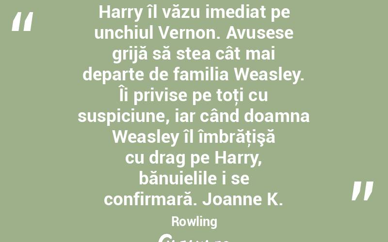  Harry îl văzu imediat pe unchiul Vernon. Avusese grijă să stea cât mai departe de familia Weasley. Îi privise pe toţi cu suspiciune, iar când doamna Weasley îl îmbrăţişă cu drag pe Harry, bănuielile i se confirmară. Joanne K. Rowling