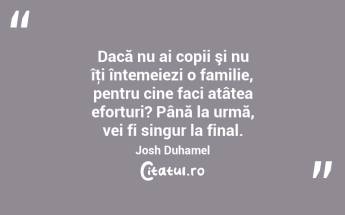  Dacă nu ai copii şi nu îţi întemeiezi o familie, pentru cine faci atâtea eforturi? Până la urmă, vei fi singur la final. Josh Duhamel...