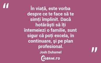 În viaţă, este vorba despre ce te face să te simţi împlinit. Dacă hotărăşti să îţi întemeiezi o familie, sunt sigur că poţi excela, în continuare, şi pe plan profesional. Josh Duhamel...