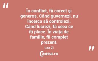  În conflict, fii corect şi generos. Când guvernezi, nu încerca să controlezi. Când lucrezi, fă ceea ce îţi place. În viaţa de familie, fii complet prezent. Lao Zi...