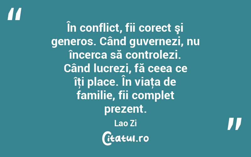  În conflict, fii corect şi generos. Când guvernezi, nu încerca să controlezi. Când lucrezi, fă ceea ce îţi place. În viaţa de familie, fii complet prezent. Lao Zi