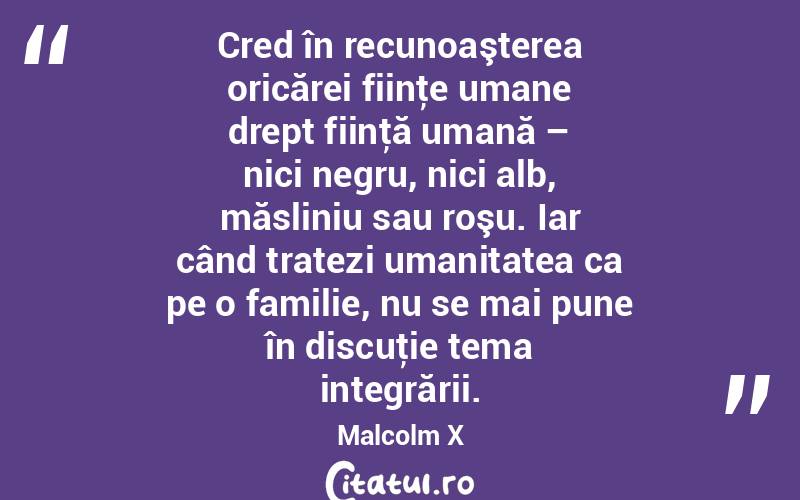 Cred în recunoaşterea oricărei fiinţe umane drept fiinţă umană – nici negru, nici alb, măsliniu sau roşu. Iar când tratezi umanitatea ca pe o familie, nu se mai pune în discuţie tema integrării. Malcolm X
