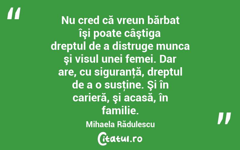 Nu cred că vreun bărbat îşi poate câştiga dreptul de a distruge munca şi visul unei femei. Dar are, cu siguranţă, dreptul de a o susţine. Şi în carieră, şi acasă, în familie. Mihaela Rădulescu