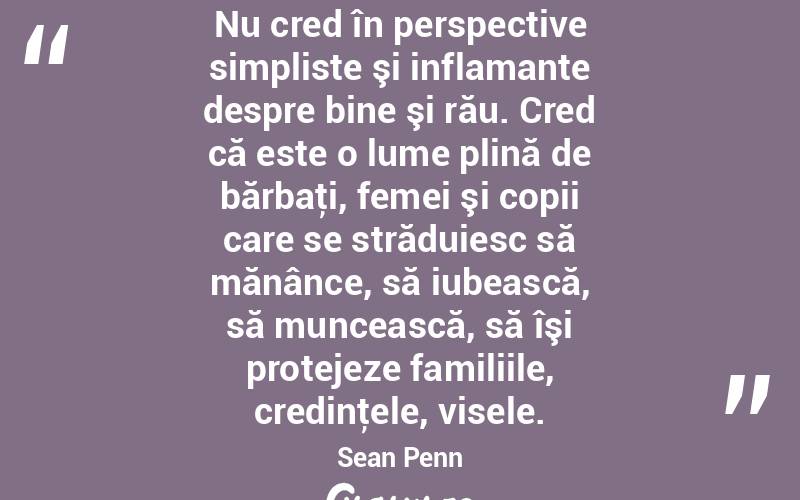 Nu cred în perspective simpliste şi inflamante despre bine şi rău. Cred că este o lume plină de bărbaţi, femei şi copii care se străduiesc să mănânce, să iubească, să muncească, să îşi protejeze familiile, credinţele, visele. Sean Penn
