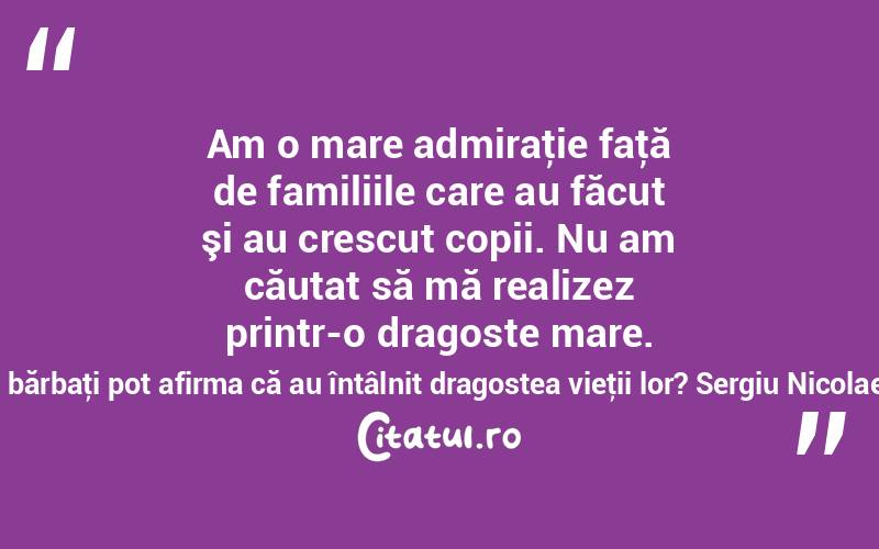  Am o mare admiraţie faţă de familiile care au făcut şi au crescut copii. Nu am căutat să mă realizez printr-o dragoste mare. Câţi bărbaţi pot afirma că au întâlnit dragostea vieţii lor? Sergiu Nicolaescu
