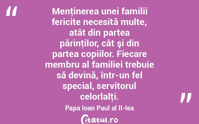 Menţinerea unei familii fericite necesită multe, atât din partea părinţilor, cât şi din partea copiilor. Fiecare membru al familiei trebuie să devină, într-un fel special, servitorul celorlalţi. Papa Ioan Paul al II-lea