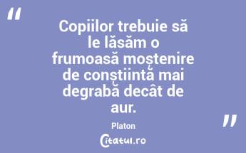 Copiilor trebuie să le lăsăm o frumoasă moștenire de conștiință mai degrabă decât de aur. Platon...