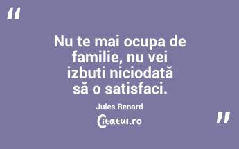 Nu te mai ocupa de familie, nu vei izbuti niciodată să o satisfaci. Jules Renard...