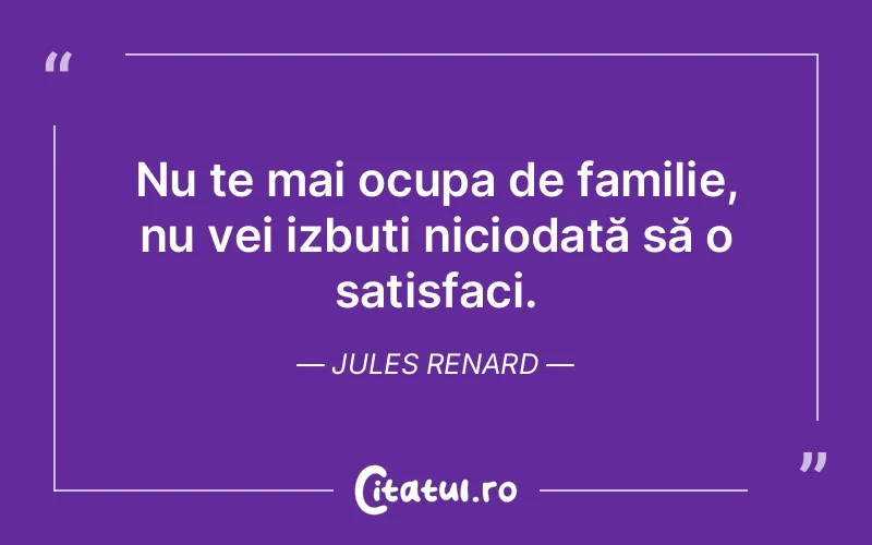 Nu te mai ocupa de familie, nu vei izbuti niciodată să o satisfaci. Jules Renard