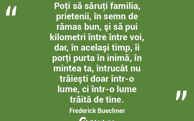 Poţi să săruţi familia, prietenii, în semn de rămas bun, şi să pui kilometri între între voi, dar, în acelaşi timp, îi porţi purta în inimă, în mintea ta, întrucât nu trăieşti doar într-o lume, ci într-o lume trăită de tine. Frederick Buechner