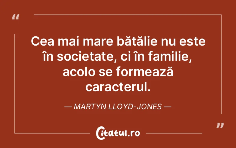 Cea mai mare bătălie nu este în societate, ci în familie, acolo se formează caracterul. Martyn Lloyd-Jones