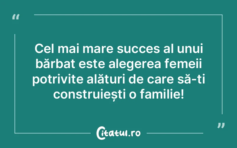 Cel mai mare succes al unui bărbat este alegerea femeii potrivite alături de care să-ți construiești o familie!
