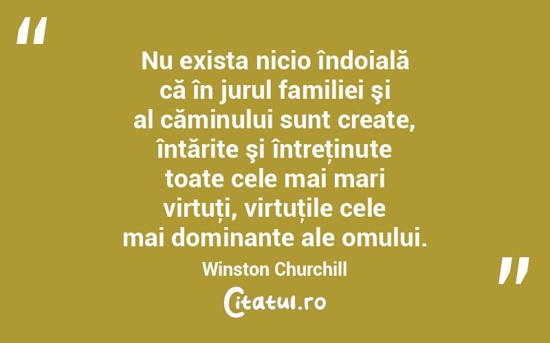 Nu exista nicio îndoială că în jurul familiei şi al căminului sunt create, întărite şi întreţinute toate cele mai mari virtuţi, virtuţile cele mai dominante ale omului. Winston Churchill