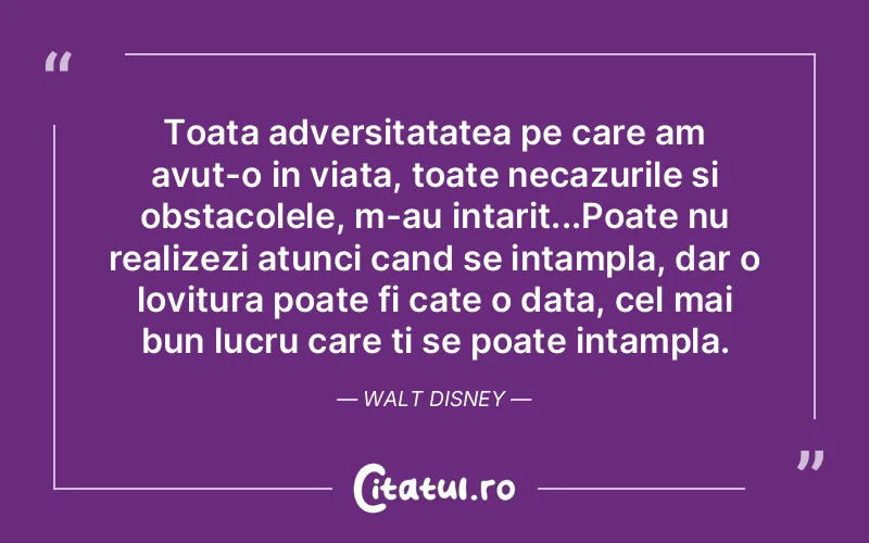 Toata adversitatatea pe care am avut-o in viata, toate necazurile si obstacolele, m-au intarit...Poate nu realizezi atunci cand se intampla, dar o lovitura poate fi cate o data, cel mai bun lucru care ti se poate intampla. Walt Disney
