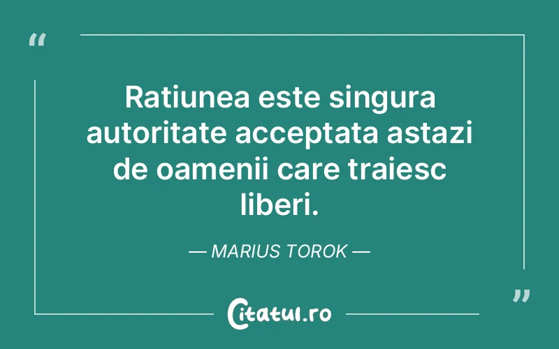 Ratiunea este singura autoritate acceptata astazi de oamenii care traiesc liberi. Marius Torok