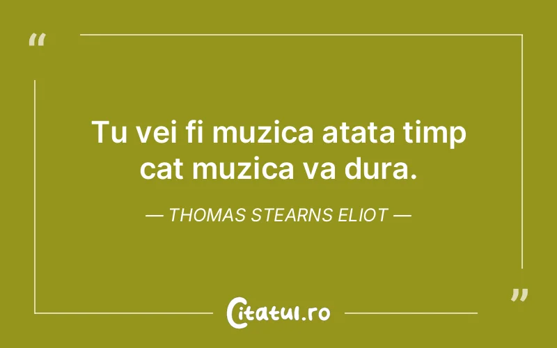 Tu vei fi muzica atata timp cat muzica va dura. Thomas Stearns Eliot