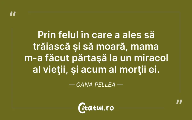 Prin felul în care a ales să trăiască şi să moară, mama m-a făcut părtaşă la un miracol al vieţii, şi acum al morţii ei. Oana Pellea
