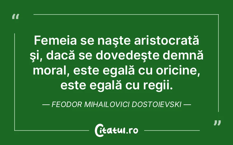 Femeia se naşte aristocrată şi, dacă se dovedeşte demnă moral, este egală cu oricine, este egală cu regii. Feodor Mihailovici Dostoievski